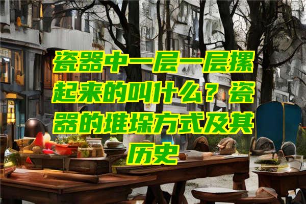 瓷器中一层一层摞起来的叫什么？瓷器的堆垛方式及其历史