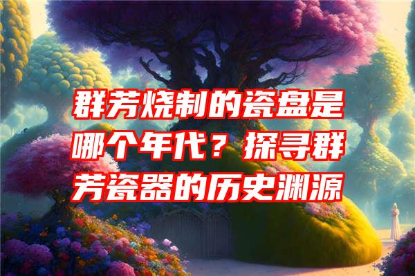 群芳烧制的瓷盘是哪个年代？探寻群芳瓷器的历史渊源