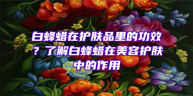 白蜂蜡在护肤品里的功效？了解白蜂蜡在美容护肤中的作用