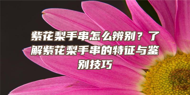 紫花梨手串怎么辨别？了解紫花梨手串的特征与鉴别技巧