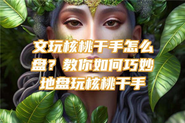 文玩核桃干手怎么盘？教你如何巧妙地盘玩核桃干手