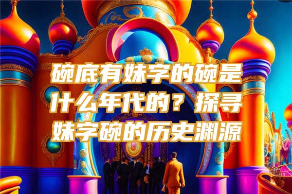 碗底有妹字的碗是什么年代的？探寻妹字碗的历史渊源