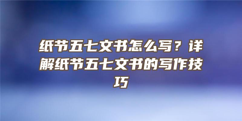 纸节五七文书怎么写？详解纸节五七文书的写作技巧