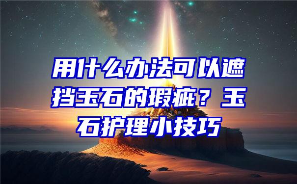 用什么办法可以遮挡玉石的瑕疵？玉石护理小技巧