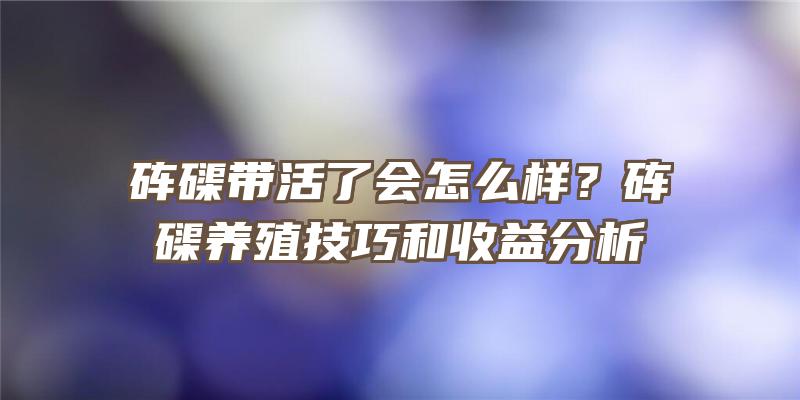 砗磲带活了会怎么样？砗磲养殖技巧和收益分析