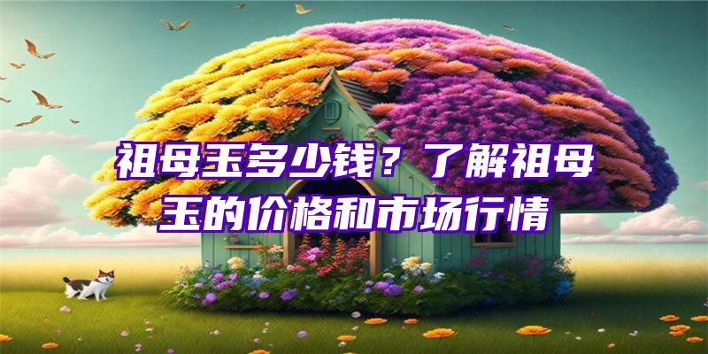 祖母玉多少钱？了解祖母玉的价格和市场行情