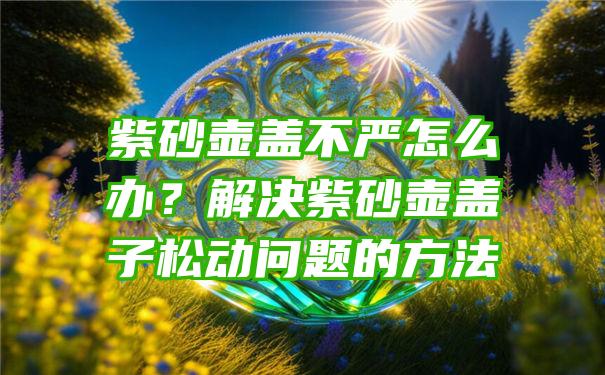 紫砂壶盖不严怎么办？解决紫砂壶盖子松动问题的方法