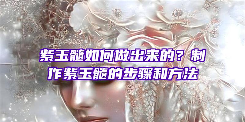 紫玉髓如何做出来的？制作紫玉髓的步骤和方法