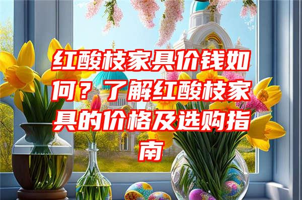 红酸枝家具价钱如何？了解红酸枝家具的价格及选购指南