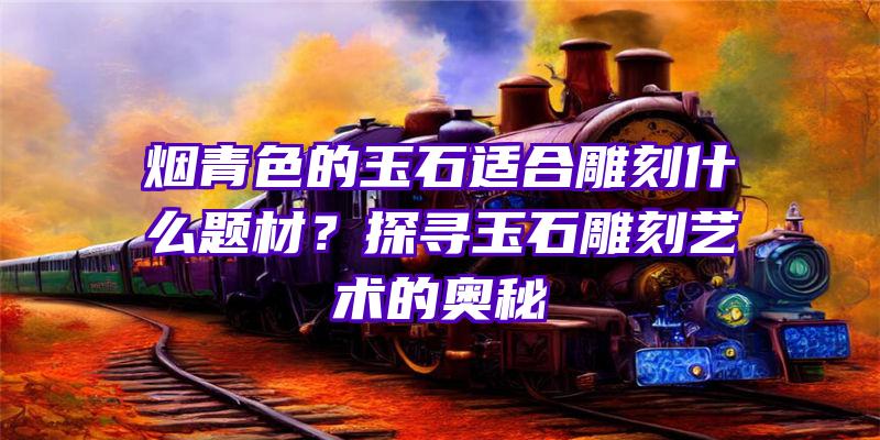 烟青色的玉石适合雕刻什么题材？探寻玉石雕刻艺术的奥秘