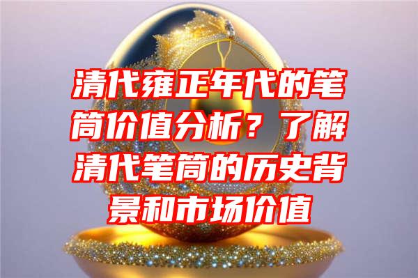 清代雍正年代的笔筒价值分析？了解清代笔筒的历史背景和市场价值