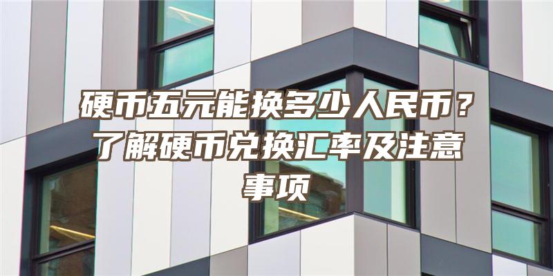 硬币五元能换多少人民币？了解硬币兑换汇率及注意事项