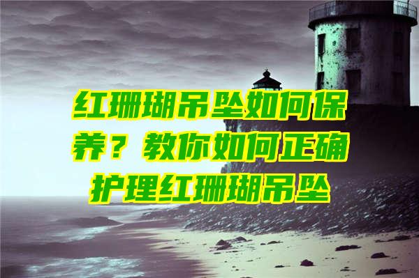 红珊瑚吊坠如何保养？教你如何正确护理红珊瑚吊坠