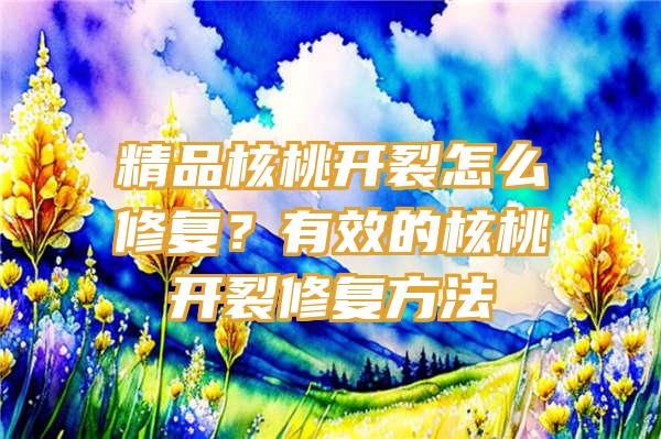 精品核桃开裂怎么修复？有效的核桃开裂修复方法