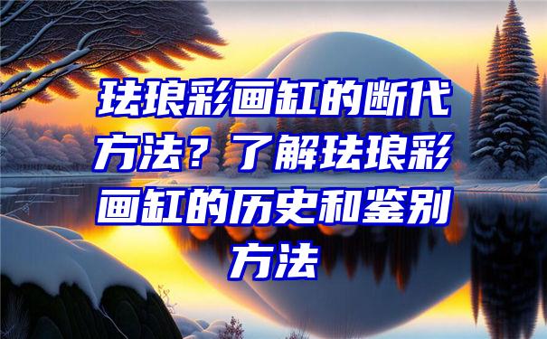 珐琅彩画缸的断代方法？了解珐琅彩画缸的历史和鉴别方法