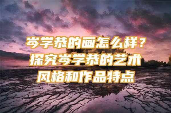 岑学恭的画怎么样？探究岑学恭的艺术风格和作品特点