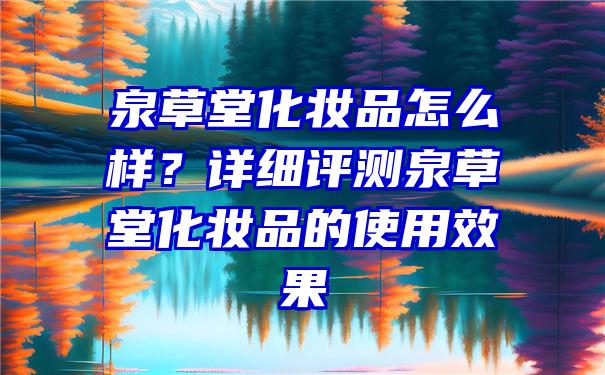 泉草堂化妆品怎么样？详细评测泉草堂化妆品的使用效果