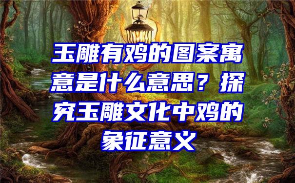 玉雕有鸡的图案寓意是什么意思？探究玉雕文化中鸡的象征意义