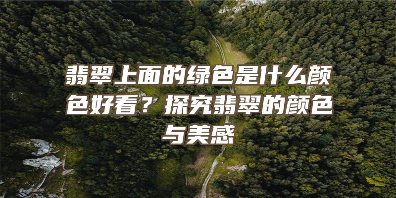 翡翠上面的绿色是什么颜色好看？探究翡翠的颜色与美感