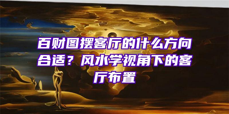 百财图摆客厅的什么方向合适？风水学视角下的客厅布置