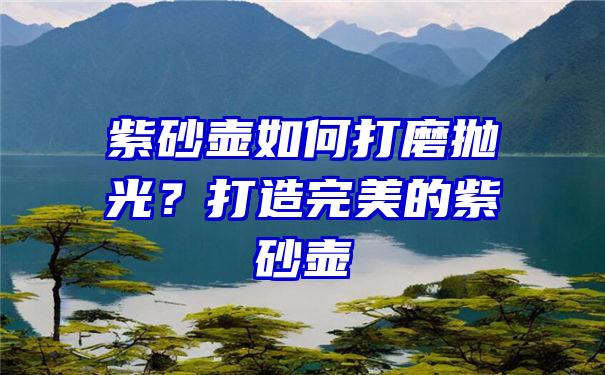 紫砂壶如何打磨抛光？打造完美的紫砂壶