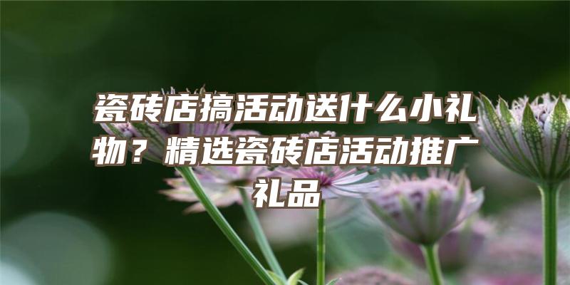 瓷砖店搞活动送什么小礼物？精选瓷砖店活动推广礼品