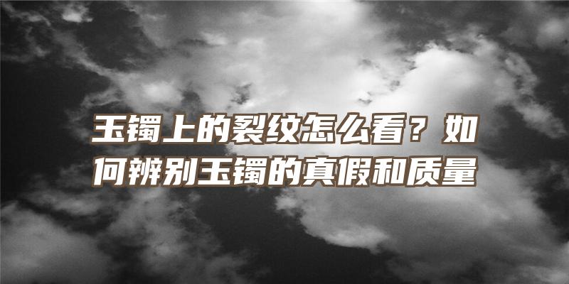 玉镯上的裂纹怎么看？如何辨别玉镯的真假和质量