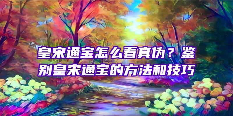 皇宋通宝怎么看真伪？鉴别皇宋通宝的方法和技巧