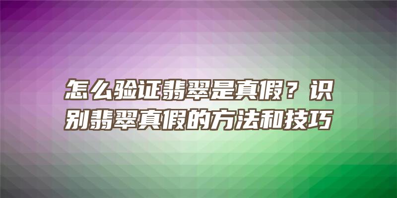 怎么验证翡翠是真假？识别翡翠真假的方法和技巧