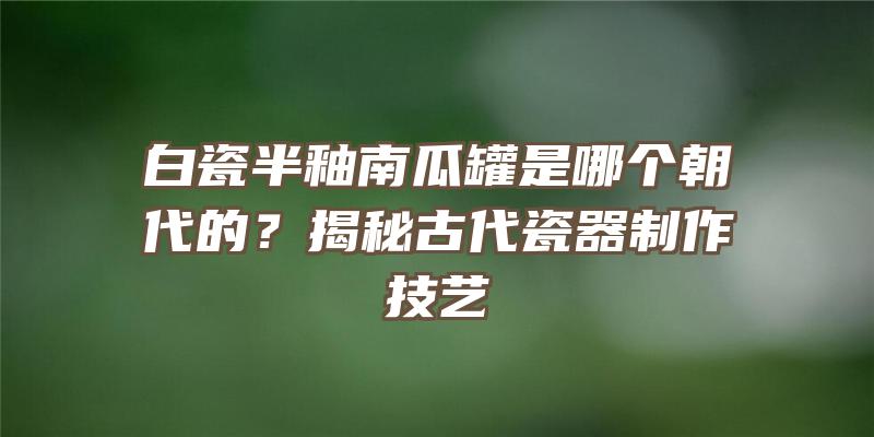 白瓷半釉南瓜罐是哪个朝代的？揭秘古代瓷器制作技艺