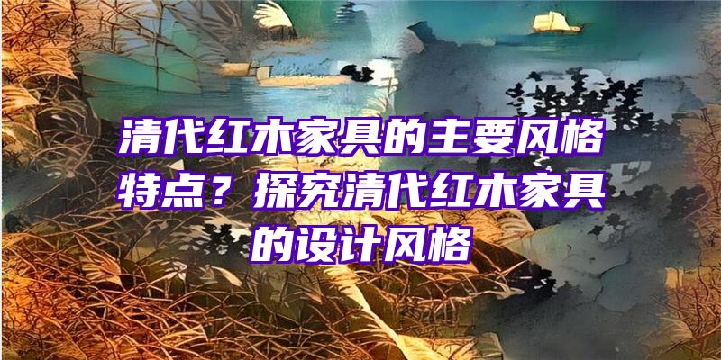 清代红木家具的主要风格特点？探究清代红木家具的设计风格