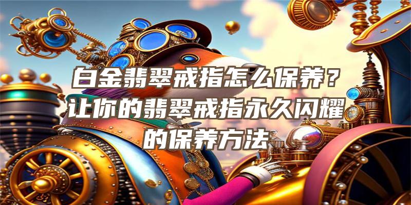 白金翡翠戒指怎么保养？让你的翡翠戒指永久闪耀的保养方法