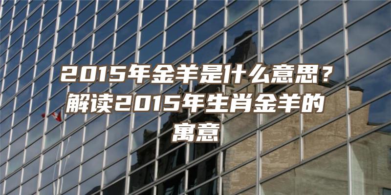 2015年金羊是什么意思？解读2015年生肖金羊的寓意