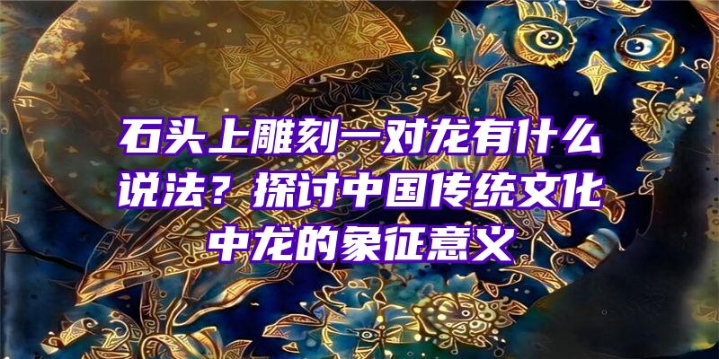 石头上雕刻一对龙有什么说法？探讨中国传统文化中龙的象征意义