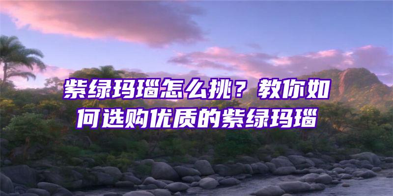 紫绿玛瑙怎么挑？教你如何选购优质的紫绿玛瑙