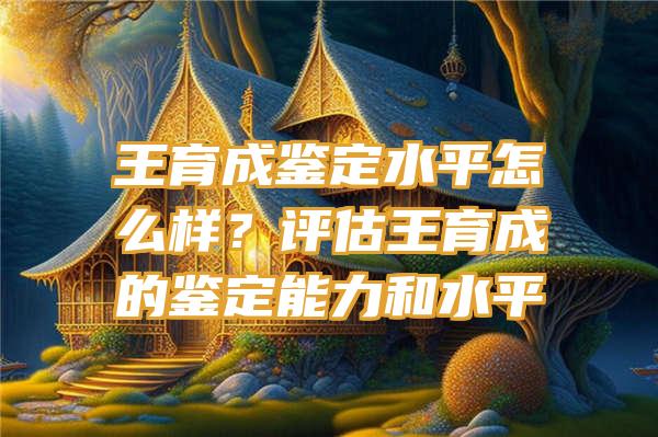 王育成鉴定水平怎么样？评估王育成的鉴定能力和水平