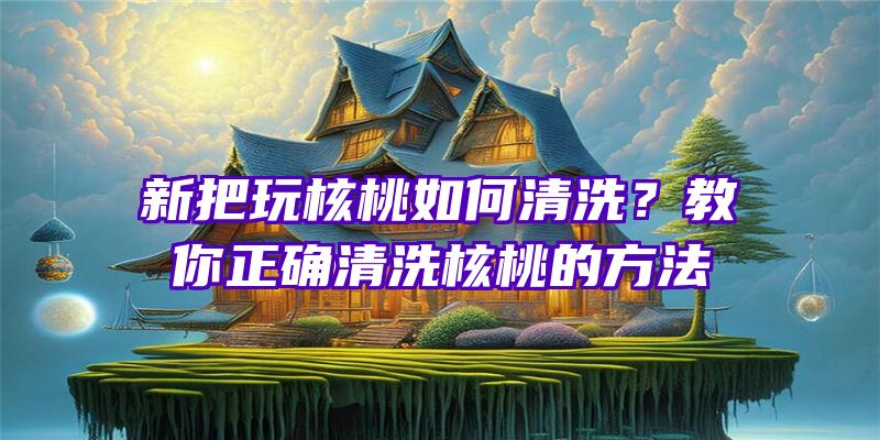 新把玩核桃如何清洗？教你正确清洗核桃的方法