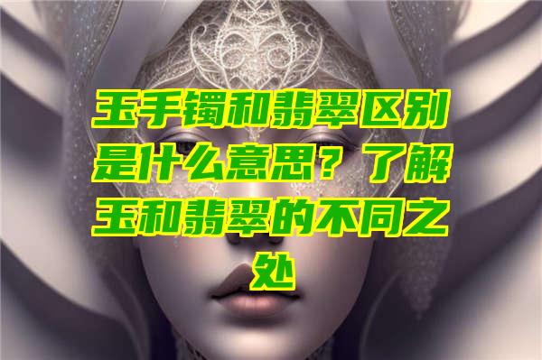 玉手镯和翡翠区别是什么意思？了解玉和翡翠的不同之处