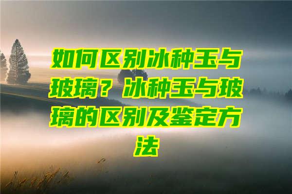 如何区别冰种玉与玻璃？冰种玉与玻璃的区别及鉴定方法