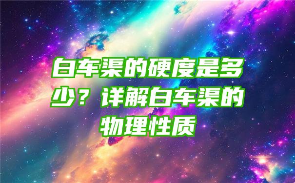 白车渠的硬度是多少？详解白车渠的物理性质