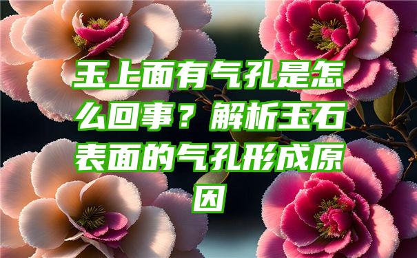 玉上面有气孔是怎么回事？解析玉石表面的气孔形成原因