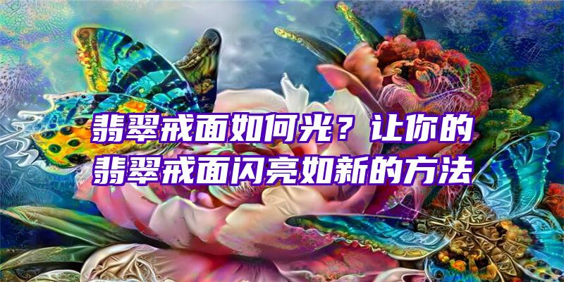 翡翠戒面如何光？让你的翡翠戒面闪亮如新的方法