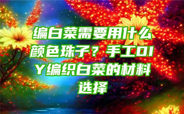 编白菜需要用什么颜色珠子？手工DIY编织白菜的材料选择