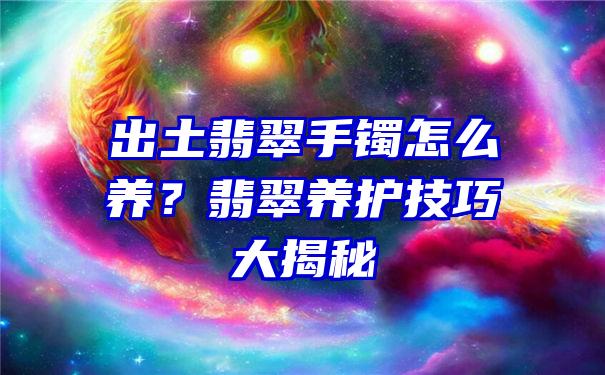 出土翡翠手镯怎么养？翡翠养护技巧大揭秘