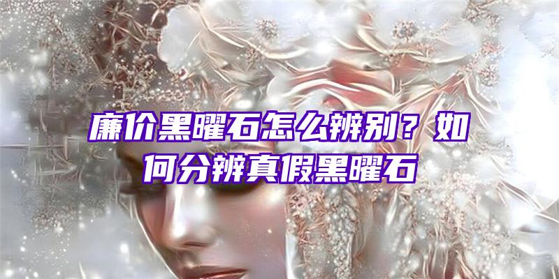 廉价黑曜石怎么辨别？如何分辨真假黑曜石