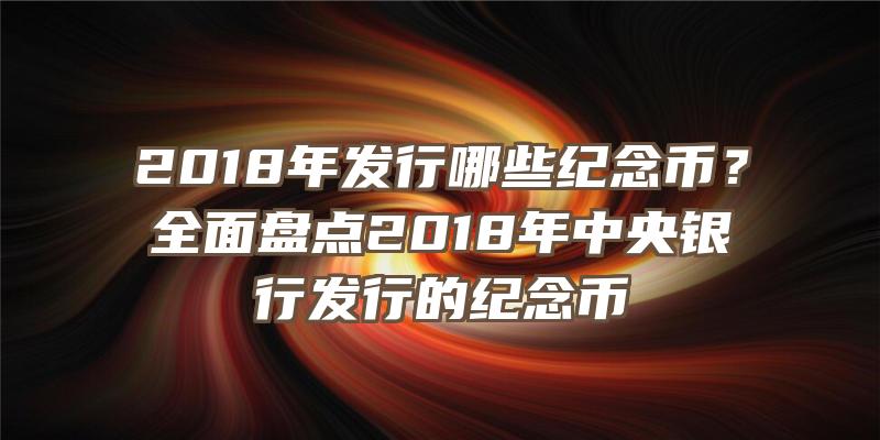 2018年发行哪些纪念币？全面盘点2018年中央银行发行的纪念币