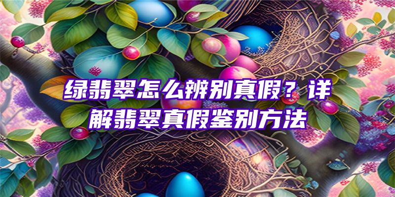 绿翡翠怎么辨别真假？详解翡翠真假鉴别方法