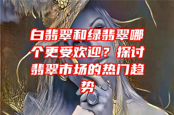 白翡翠和绿翡翠哪个更受欢迎？探讨翡翠市场的热门趋势