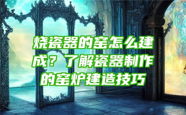 烧瓷器的窑怎么建成？了解瓷器制作的窑炉建造技巧