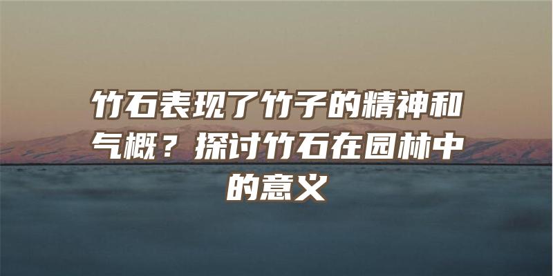 竹石表现了竹子的精神和气概？探讨竹石在园林中的意义